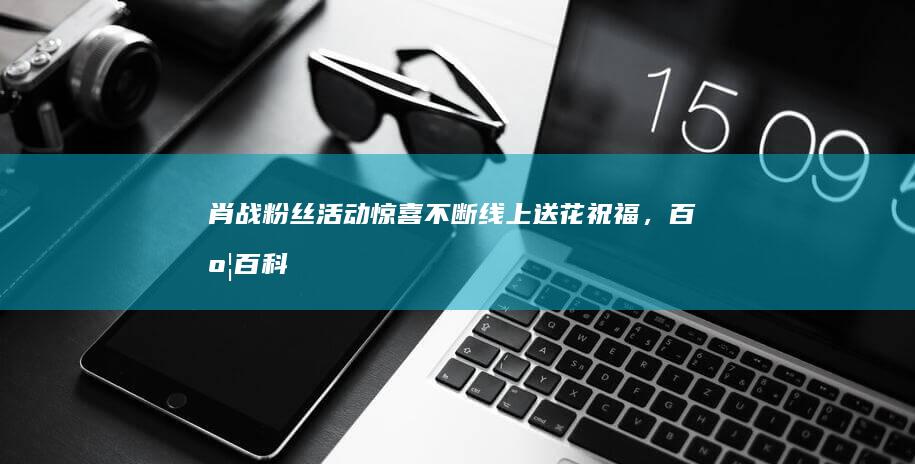 肖战粉丝活动惊喜不断：线上送花祝福，百度百科共筑美好记忆